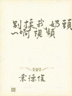 别揉我奶头~嗯~啊视频