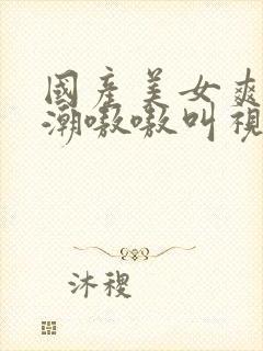 国产美女爽到高潮嗷嗷叫视频