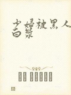 少妇被黑人灌满白浆