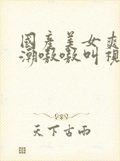 国产美女爽到高潮嗷嗷叫视频