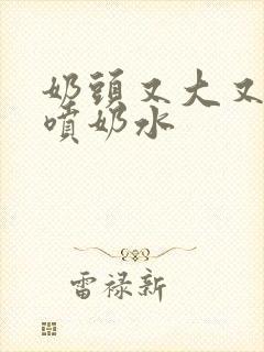 奶头又大又又白喷奶水