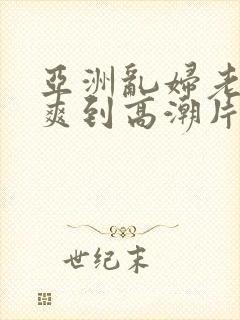 亚洲乱妇老熟女爽到高潮片