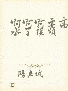 啊啊啊要高潮喷水了视频