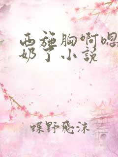 西施胸啊嗯～出奶了小说