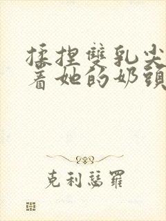 揉捏双乳尖玩弄着她的奶头小说