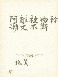 阿离被肉干高h潮文不断