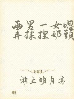 两男一女嗯啊玩弄揉捏奶头奶水h