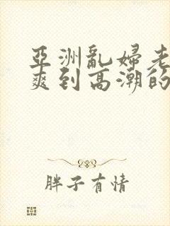 亚洲乱妇老熟女爽到高潮的片