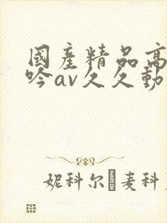 国产精品高潮呻吟av久久动漫