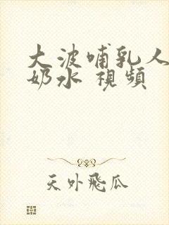 大波哺乳人妻出奶水 视频