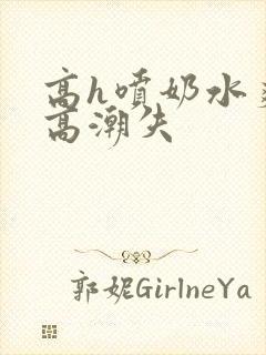 高h喷奶水爽到高潮失