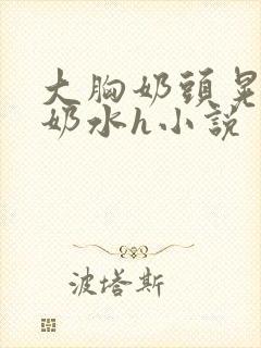 大胸奶头晃着喷奶水h小说