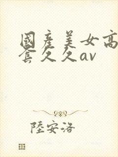 国产美女高潮无套久久av