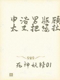 申浩男版顾总太太又把您拉黑