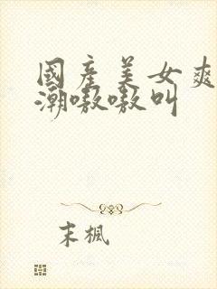 国产美女爽到高潮嗷嗷叫