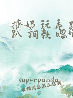 挤奶 玩弄 跪趴 调教 嗯啊m