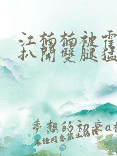 江楠楠被霍雨浩扒开双腿猛烈进出小