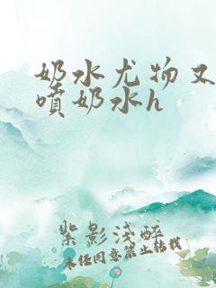 奶水尤物又软又喷奶水h