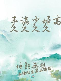 丰满少妇高潮久久久久久