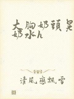 大胸奶头晃着喷奶水h