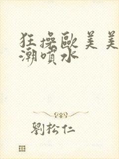 狂操欧美美女高潮喷水