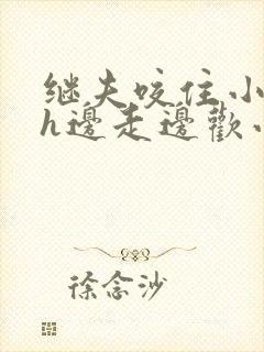 继夫咬住小娇乳h边走边欢小说