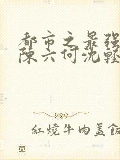 都市之最强狂兵陈六何沈轻舞完结版