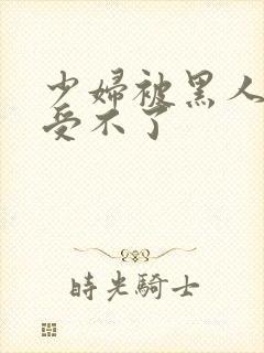 少妇被黑人玩的受不了