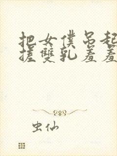 把女仆吊起来揉搓双乳羞羞免