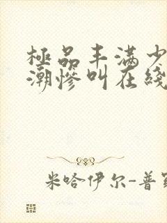 极品丰满少妇高潮惨叫在线