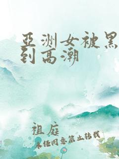 亚洲女被黑人干到高潮