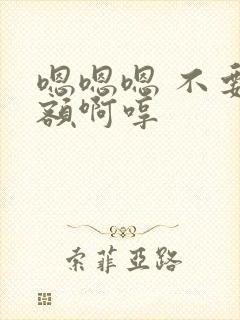 嗯嗯嗯 不要 额啊哼