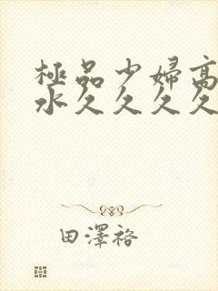 极品少妇高潮喷水久久久久久