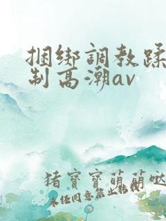 捆绑调教蹂躏强制高潮av