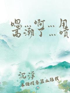 嗯…啊…用力…高潮了…喷水了