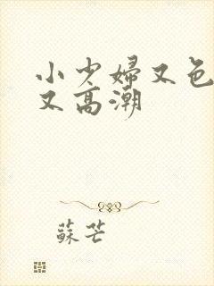 小少妇又色又爽又高潮