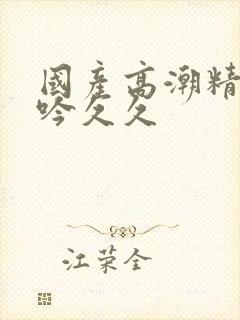 国产高潮精品呻吟久久