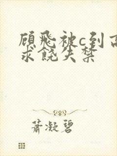 顾飞被c到高潮求饶失禁