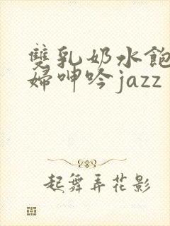 双乳奶水饱满少妇呻吟jazz