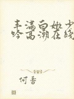 丰满白嫩少妇呻吟高潮在线