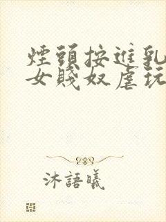 烟头按进乳头m女贱奴虐玩训诫调教惨小说
