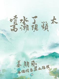 喷水了…太爽了高潮视频