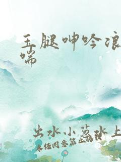 玉腿呻吟浪荡娇喘