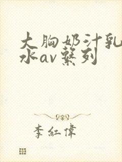 大胸奶汁乳流奶水av系列