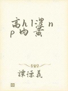 高h l浓 np 肉 黄