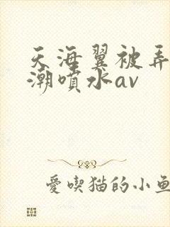 天海翼被弄到高潮喷水av