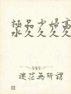 极品少妇高潮喷水久久久久久