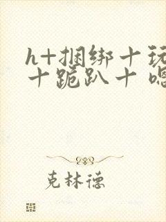 h+捆绑十玩弄十跪趴十 嗯啊