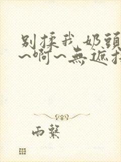 别揉我奶头~嗯~啊~无遮挡