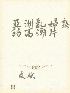 亚洲乱妇熟女爽的高潮片